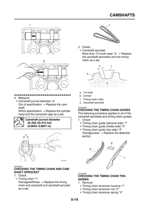 Page 212
CAMSHAFTS
5-14
▲▲▲▲▲▲▲▲▲▲▲▲▲▲▲▲▲▲▲▲▲▲▲▲▲▲▲▲▲▲
5. Measure: Camshaft journal diameter “a”
Out of specification  → Replace the cam-
shaft.
Within specification  → Replace the cylinder 
head and the camshaft caps as a set.
EAS23870
CHECKING THE TIMING CHAIN AND CAM-
SHAFT SPROCKET
1. Check:  Timing chain “1”Damage/stiffness  → Replace the timing 
chain and camshaft and camshaft sprocket 
as a set. 2. Check:
 Camshaft sprocketMore than 1/4 tooth wear “a”  → Replace 
the camshaft sprockets and the timing...