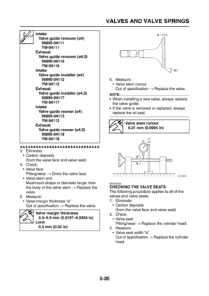 Page 224
VALVES AND VALVE SPRINGS
5-26
▲▲▲▲▲▲▲▲▲▲▲▲▲▲▲▲▲▲▲▲▲▲▲▲▲▲▲▲▲▲
3. Eliminate: Carbon deposits(from the valve face and valve seat)
4. Check:
Valve facePitting/wear  → Grind the valve face.
 Valve stem end
Mushroom shape or diameter larger than 
the body of the valve stem  → Replace the 
valve.
5. Measure:  Valve margin thickness “a”Out of specification  → Replace the valve. 6. Measure:
 Valve stem runoutOut of specification  → Replace the valve.
NOTE:
 When installing a new valve, always replace 
the...