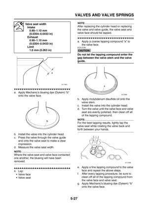 Page 225
VALVES AND VALVE SPRINGS
5-27
▼▼▼▼▼▼▼▼▼▼▼▼▼▼▼▼▼▼▼▼▼▼▼▼▼▼▼▼▼▼
a. Apply Mechanic’s blueing dye (Dykem) “b” onto the valve face.
b. Install the valve into the cylinder head.
c. Press the valve through the valve guide  and onto the valve seat to make a clear 
impression.
d. Measure the valve seat width.
NOTE:
Where the valve seat and valve face contacted 
one another, the blueing will have been 
removed.
▲▲▲▲▲▲▲▲▲▲▲▲▲▲▲▲▲▲▲▲▲▲▲▲▲▲▲▲▲▲
4. Lap: Valve face
 Valve seat
NOTE:
After replacing the cylinder head...