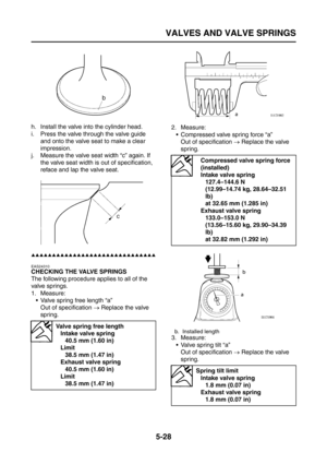 Page 226
VALVES AND VALVE SPRINGS
5-28
h. Install the valve into the cylinder head.
i. Press the valve through the valve guide and onto the valve seat to make a clear 
impression.
j. Measure the valve seat width “c” again. If  the valve seat width is out of specification, 
reface and lap the valve seat.
▲▲▲▲▲▲▲▲▲▲▲▲▲▲▲▲▲▲▲▲▲▲▲▲▲▲▲▲▲▲
EAS24310
CHECKING THE VALVE SPRINGS
The following procedure applies to all of the 
valve springs.
1. Measure: Valve spring free length “a”
Out of specification  → Replace the valve...