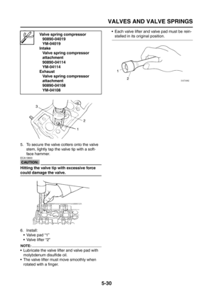 Page 228
VALVES AND VALVE SPRINGS
5-30
5. To secure the valve cotters onto the valve stem, lightly tap the valve tip with a soft-
face hammer.
CAUTION:
ECA13800
Hitting the valve tip with excessive force 
could damage the valve.
6. Install:
 Valve pad “1”
 Valve lifter “2”
NOTE:
 Lubricate the valve lifter and valve pad with molybdenum disulfide oil.
 The valve lifter must move smoothly when  rotated with a finger.  Each valve lifter and valve pad must be rein-
stalled in its original position.Valve spring...