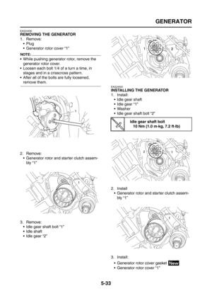 Page 231
GENERATOR
5-33
EAS24490
REMOVING THE GENERATOR
1. Remove:Plug
 Generator rotor cover “1”
NOTE:
 While pushing generator rotor, remove the 
generator rotor cover.
 Loosen each bolt 1/4 of a turn a time, in 
stages and in a crisscross pattern.
 After all of the bolts are fully loosened, 
remove them.
2. Remove:  Generator rotor and starter clutch assem-bly “1”
3. Remove:  Idle gear shaft bolt “1”
 Idle shaft
 Idle gear “2”
EAS24500
INSTALLING THE GENERATOR
1. Install: Idle gear shaft
 Idle gear...