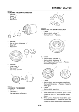 Page 234
STARTER CLUTCH
5-36
EAS24560
REMOVING THE STARTER CLUTCH
1. Remove: Spacer “1”
 O-ring “2”
 Washer “3”
2. Remove:  Starter clutch drive gear “1”
 Collar “2”
 Washer “3”
3. Remove:  Driven gear “1”
 Dampers “2”
 Generator rotor “3”
ET2D1009
CHECKING THE DAMPER
1. Check:
 Dampers “1”Damage/wear  → Replace.
EAS24570
CHECKING THE STARTER CLUTCH
1. Check:
 Starter clutch rollers “1”
Damage/wear  → Replace.
2. Check:  Starter clutch idle gear “1”
 Starter clutch drive gear “2”...