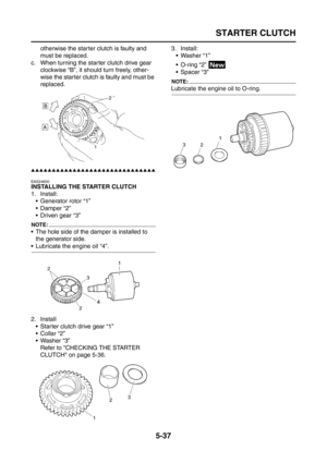 Page 235
STARTER CLUTCH
5-37
otherwise the starter clutch is faulty and 
must be replaced.
c. When turning the starter clutch drive gear  clockwise “B”, it should turn freely, other-
wise the starter clutch is faulty and must be 
replaced.
▲▲▲▲▲▲▲▲▲▲▲▲▲▲▲▲▲▲▲▲▲▲▲▲▲▲▲▲▲▲
EAS24600
INSTALLING THE STARTER CLUTCH
1. Install: Generator rotor “1”
 Damper “2”
 Driven gear “3”
NOTE:
 The hole side of the damper is installed to the generator side.
 Lubricate the engine oil “4”.
2. Install
 Starter clutch drive gear...