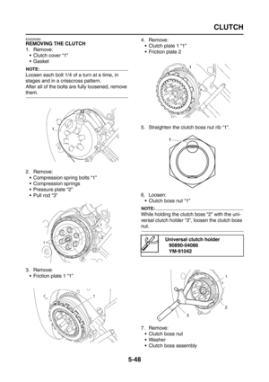 Page 246
CLUTCH
5-48
EAS25080
REMOVING THE CLUTCH
1. Remove: Clutch cover “1”
Gasket
NOTE:
Loosen each bolt 1/4 of a turn at a time, in 
stages and in a crisscross pattern.
After all of the bolts are fully loosened, remove 
them.
2. Remove:
 Compression spring bolts “1”
 Compression springs
 Pressure plate “2”
 Pull rod “3”
3. Remove:  Friction plate 1 “1” 4. Remove:
 Clutch plate 1 “1”
 Friction plate 2
5. Straighten the clutch boss nut rib “1”.
6. Loosen:  Clutch boss nut “1”
NOTE:
While holding the...