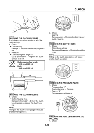 Page 248
CLUTCH
5-50
EAS25140
CHECKING THE CLUTCH SPRINGS
The following procedure applies to all of the 
clutch springs.
1. Check: Clutch springDamage  → Replace the clutch springs as a 
set.
2. Measure:  Clutch spring free length “a”
Out of specification  → Replace the clutch 
springs as a set.
EAS25150
CHECKING THE CLUTCH HOUSING
1. Check:  Clutch housing dogsDamage/pitting/wear  → Deburr the clutch 
housing dogs or replace the clutch hous-
ing.
NOTE:
Pitting on the clutch  housing dogs will cause 
erratic...