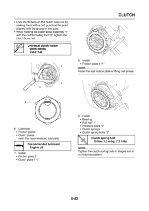 Page 250
CLUTCH
5-52
 Lock the threads on the clutch boss nut by staking them with a drift punch at the point 
aligned with the groove in the axle.
 While holding the clutch boss assembly “1”  with the clutch holding tool “3”, tighten the 
clutch boss nut.
6. Lubricate  Friction plates
 Clutch plates(with the recommended lubricant)
7. Install:  Friction plate 2
 Clutch plate 1 “1” 8. Install:
 Friction plate 1 “1”
NOTE:
Install the last friction plate shifting half phase.
9. Install: Bearing
 Pull rod...