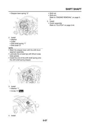 Page 255
SHIFT SHAFT
5-57
 Stopper lever spring “3”
2. Install:  Washer
Collar
 Shift shaft spring “1”
 Shift shaft “2”
NOTE:
 Mesh the stopper lever with the shift drum segment assembly.
 Lubricate the oil seal lips with lithium soap  base grease.
 Install the end of the shift shaft spring onto 
the shift shaft spring stopper.
3. Install:  Washer “1”
 Circlip “2” 
4. Install:  Shift rod
 Shift arm
Refer to ENGINE REMOVAL on page 5-
2.
5. Install:
 Clutch assemblyRefer to CLUTCH on page 5-44. 