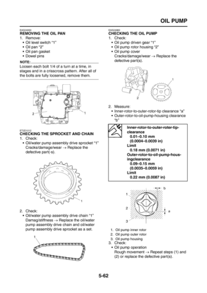 Page 260
OIL PUMP
5-62
EAS24930
REMOVING THE OIL PAN
1. Remove: Oil level switch “1”
 Oil pan “2”
 Oil pan gasket
 Dowel pins
NOTE:
Loosen each bolt 1/4 of a turn at a time, in 
stages and in a crisscross pattern. After all of 
the bolts are fully loosened, remove them.
ET2D1012
CHECKING THE SPROCKET AND CHAIN
1. Check:
 Oil/water pump assembly drive sprocket “1”Cracks/damage/wear  → Replace the 
defective part(-s).
2. Check:  Oil/water pump assembly drive chain “1”Damag/stiffness  → Replace the oil/water...