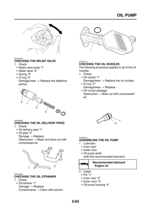 Page 261
OIL PUMP
5-63
EAS24970
CHECKING THE RELIEF VALVE
1. Check: Relief valve body “1”
Relief valve “2”
 Spring “3”
 O-ring “4”
Damage/wear  → Replace the defective 
part(s).
EAS24980
CHECKING THE OIL DELIVERY PIPES
1. Check:  Oil delivery pipe “1”
 Oil pipe “2”
Damage  → Replace.
Obstruction  → Wash and blow out with 
compressed air.
EAS24990
CHECKING THE OIL STRAINER
1. Check:  Oil strainer “1”
Damage  → Replace.
Contaminants  → Clean with solvent.
ET2D1013
CHECKING THE OIL NOZZLES
The following...