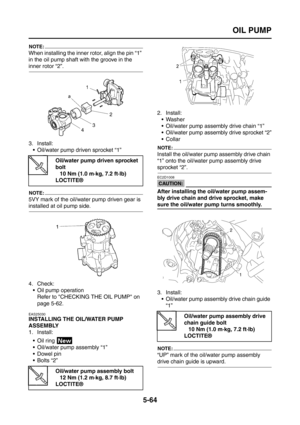 Page 262
OIL PUMP
5-64
NOTE:
When installing the inner rotor, align the pin “1” 
in the oil pump shaft with the groove in the 
inner rotor “2”.
3. Install: Oil/water pump driven sprocket “1”
NOTE:
5VY mark of the oil/water pump driven gear is 
installed at oil pump side.
4. Check: Oil pump operation
Refer to CHECKING THE OIL PUMP on 
page 5-62.
EAS25030
INSTALLING THE OIL/WATER PUMP 
ASSEMBLY
1. Install:
 Oil ring 
 Oil/water pump assembly “1”
Dowel pin
 Bolts “2” 2. Install:
 Washer
 Oil/water pump...