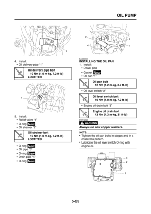 Page 263
OIL PUMP
5-65
4. Install: Oil delivery pipe “1”
5. Install: Relief valve “1”
 O-ring 
 Oil strainer “2”
 O-ring 
 Oil pipe “3”
 O-ring 
 Drain pipe “4”
 O-ring 
EAS25050
INSTALLING THE OIL PAN
1. Install: Dowel pins
Gasket 
 Oil pan “1”
 Oil level switch “2”
 Engine oil drain bolt “3”
WARNING
EWA12820
Always use new copper washers.
NOTE:
 Tighten the oil pan bolts in stages and in a 
crisscross pattern.
 Lubricate the oil level switch O-ring with 
engine oil.
Oil delivery pipe bolt
10 Nm...