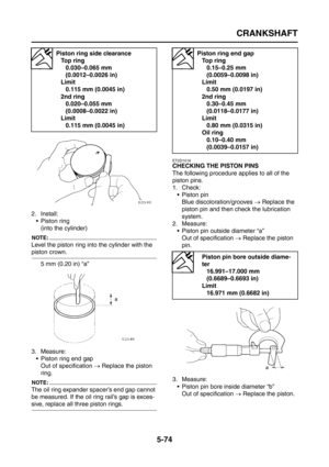 Page 272
CRANKSHAFT
5-74
2. Install: Piston ring(into the cylinder)
NOTE:
Level the piston ring into the cylinder with the 
piston crown.
5 mm (0.20 in) “a”
3. Measure:  Piston ring end gapOut of specification  → Replace the piston 
ring.
NOTE:
The oil ring expander spacer’s end gap cannot 
be measured. If the oil ring rail’s gap is exces-
sive, replace all three piston rings.
ET2D1016
CHECKING THE PISTON PINS
The following procedure applies to all of the 
piston pins.
1. Check:  Piston pinBlue...