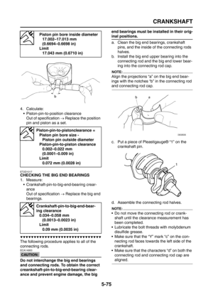 Page 273
CRANKSHAFT
5-75
4. Calculate: Piston-pin-to-position clearanceOut of specification  → Replace the position 
pin and piston as a set.
ET2D1017
CHECKING THE BIG END BEARINGS
1. Measure:  Crankshaft-pin-to-big-end-bearing crear-
ance
Out of specification  → Replace the big end 
bearings.
▼▼▼▼▼▼▼▼▼▼▼▼▼▼▼▼▼▼▼▼▼▼▼▼▼▼▼▼▼▼
The following procedure applies to all of the 
connecting rods.
CAUTION:
ECA14900
Do not interchange the big end bearings 
and connecting rods. To obtain the correct...