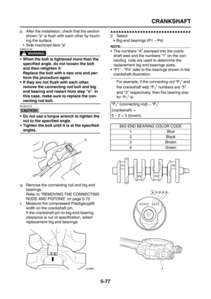 Page 275
CRANKSHAFT
5-77
p. After the installation, check that the section shown “a” is flush with each other by touch-
ing the surface.
 Side machined face “a”
WARNING
EWA13120
 When the bolt is tightened more than the  specified angle, do not loosen the bolt 
and then retighten it.
Replace the bolt with a new one and per-
form the procedure again.
 If they are not flush with each other,  remove the connecting rod bolt and big 
end bearing and restart from step “e”. In 
this case, make sure to replace the...