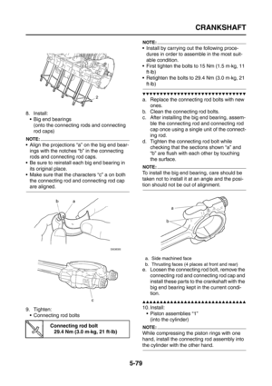 Page 277
CRANKSHAFT
5-79
8. Install: Big end bearings(onto the connecting rods and connecting 
rod caps)
NOTE:
 Align the projections “a” on the big end bear-ings with the notches “b” in the connecting 
rods and connecting rod caps.
 Be sure to reinstall each big end bearing in 
its original place.
 Make sure that the characters “c” a on both  the connecting rod and connecting rod cap 
are aligned.
9. Tighten:  Connecting rod bolts
NOTE:
 Install by carrying out the following proce-
dures in order to...