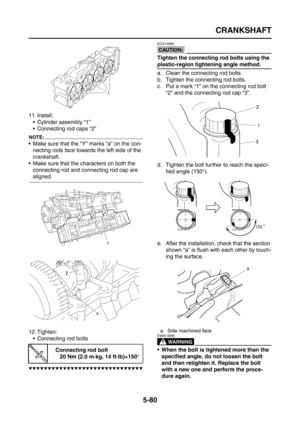 Page 278
CRANKSHAFT
5-80
11. Install: Cylinder assembly “1”
 Connecting rod caps “2”
NOTE:
 Make sure that the “Y” marks “a” on the con-necting rods face towards the left side of the 
crankshaft.
 Make sure that the characters on both the  connecting rod and connecting rod cap are 
aligned.
12. Tighten:  Connecting rod bolts
▼▼▼▼▼▼▼▼▼▼▼▼▼▼▼▼▼▼▼▼▼▼▼▼▼▼▼▼▼▼
CAUTION:
ECA14980
Tighten the connecting rod bolts using the 
plastic-region tightening angle method.
a. Clean the connecting rod bolts.
b. Tighten the...