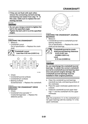 Page 279
CRANKSHAFT
5-81
 If they are not flush with each other, remove the connecting rod bolt and big 
end bearing and restart from step “9”. In 
this case, make sure to replace the con-
necting rod bolt.
CAUTION:
ECA14680
 Do not use a torque wrench to tighten the 
bolt to the specified angle.
 Tighten the bolt until it is at the specified 
angles.
▲▲▲▲▲▲▲▲▲▲▲▲▲▲▲▲▲▲▲▲▲▲▲▲▲▲▲▲▲▲
ET2D1018
CHECKING THE CRANKSHAFT
1. Measure:  Crankshaft runout
Out of specification  → Replace the crank-
shaft.
2. Check: ...