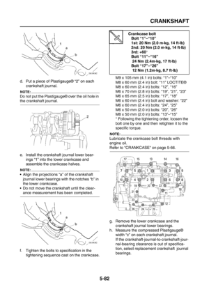 Page 280
CRANKSHAFT
5-82
d. Put a piece of Plastigauge® “2” on each crankshaft journal.
NOTE:
Do not put the Plastigauge® over the oil hole in 
the crankshaft journal.
e. Install the crankshaft journal lower bear-ings “1” into the lower crankcase and 
assemble the crankcase halves.
NOTE:
 Align the projections “a” of the crankshaft 
journal lower bearings with the notches “b” in 
the lower crankcase.
 Do not move the crankshaft until the clear-
ance measurement has been completed.
f. Tighten the bolts to...