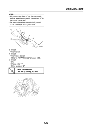 Page 282
CRANKSHAFT
5-84
NOTE:
 Align the projections “a” on the crankshaft journal upper bearings with the notches “b” in 
the upper crankcase.
 Be sure to install each crankshaft journal 
upper bearing in its original place.
3. Install:  Crankshaft
4. Install:  Crankcase (lower)Refer to CRANKCASE on page 5-66.
5. Install: Pin
 Pickup rotor “1”
 Drive sprocket “2”
Drive sprocket bolt60 Nm (6.0 m·kg, 43 ft·lb) 