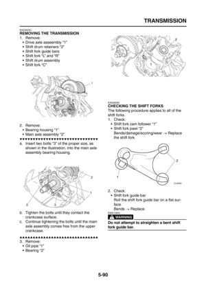 Page 288
TRANSMISSION
5-90
EAS26250
REMOVING THE TRANSMISSION
1. Remove: Drive axle asseembly “1”
 Shift drum retainers “2”
 Shift fork guide bars
 Shift fork “L” and “R”
 Shift drum assembly
 Shift fork “C”
2. Remove:  Bearing housing “1”
 Main axle assembly “2”
▼▼▼▼▼▼▼▼▼▼▼▼▼▼▼▼▼▼▼▼▼▼▼▼▼▼▼▼▼▼
a. Insert two bolts “3” of the proper size, as  shown in the illustration, into the main axle 
assembly bearing housing.
b. Tighten the bolts until they contact the  crankcase surface.
c. Continue tightening the...