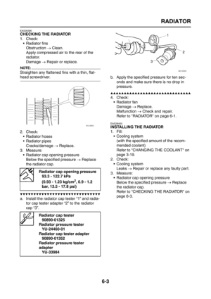 Page 295
RADIATOR
6-3
EAS26390
CHECKING THE RADIATOR
1. Check: Radiator fins
Obstruction  → Clean.
Apply compressed air to the rear of the 
radiator.
Damage  → Repair or replace.
NOTE:
Straighten any flattened  fins with a thin, flat-
head screwdriver.
2. Check:
 Radiator hoses
 Radiator pipes
Cracks/damage  → Replace.
3. Measure:
 Radiator cap opening pressureBelow the specified pressure  → Replace 
the radiator cap.
▼▼▼▼▼▼▼▼▼▼▼▼▼▼▼▼▼▼▼▼▼▼▼▼▼▼▼▼▼▼
a. Install the radiator cap tester “1” and radia-
tor cap...