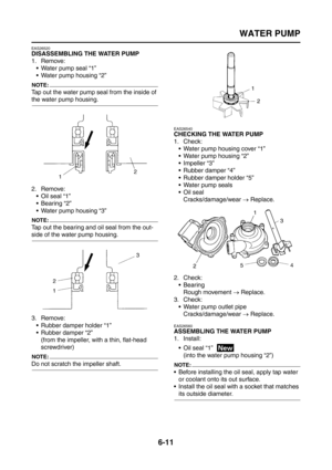 Page 303
WATER PUMP
6-11
EAS26520
DISASSEMBLING THE WATER PUMP
1. Remove: Water pump seal “1”
 Water pump housing “2”
NOTE:
Tap out the water pump seal from the inside of 
the water pump housing.
2. Remove: Oil seal “1”
 Bearing “2”
 Water pump housing “3”
NOTE:
Tap out the bearing and oil seal from the out-
side of the water pump housing.
3. Remove:
 Rubber damper holder “1”
 Rubber damper “2”(from the impeller, with a thin, flat-head 
screwdriver)
NOTE:
Do not scratch the impeller shaft.
EAS26540...