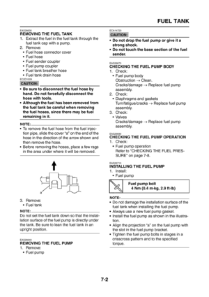 Page 308
FUEL TANK
7-2
EAS26630
REMOVING THE FUEL TANK
1. Extract the fuel in the fuel tank through the fuel tank cap with a pump.
2. Remove:  Fuel hose connector cover
 Fuel hose
 Fuel sender coupler
 Fuel pump coupler
 Fuel tank breather hose
 Fuel tank drain hose
CAUTION:
EC2D1009
 Be sure to disconnect the fuel hose by hand. Do not forcefully disconnect the 
hose with tools.
 Although the fuel has been removed from  the fuel tank be careful when removing 
the fuel hoses, since there may be fuel...