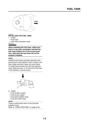 Page 309
FUEL TANK
7-3
ET2D1023
INSTALLING THE FUEL TANK
1. Install: Fuel hose
 Fuel hose connector cover
CAUTION:
ECA14740
When installing the fuel hose, make sure 
that it is securely connected, and that the 
fuel hose holders are in the correct posi-
tion, otherwise the fuel hose will not be 
properly installed.
NOTE:
Install the fuel hose connector securely onto 
the fuel tank until a distinct “click” is heard, and 
then make sure that it does not come loose.
To install the fuel hose from the fuel...