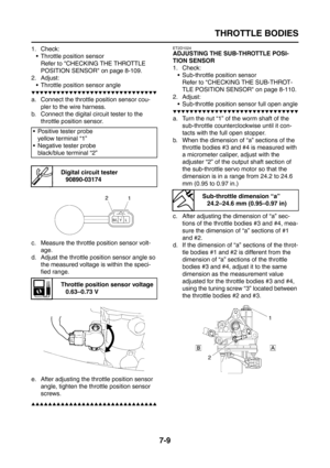 Page 315
THROTTLE BODIES
7-9
1. Check: Throttle position sensor
Refer to CHECKING THE THROTTLE 
POSITION SENSOR on page 8-109.
2. Adjust:
 Throttle position sensor angle
▼▼▼▼▼▼▼▼▼▼▼▼▼▼▼▼▼▼▼▼▼▼▼▼▼▼▼▼▼▼
a. Connect the throttle position sensor cou- pler to the wire harness.
b. Connect the digital circuit tester to the  throttle position sensor.
c. Measure the throttle position sensor volt- age.
d. Adjust the throttle position sensor angle so  the measured voltage is within the speci-
fied range.
e. After...