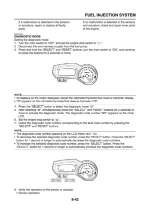 Page 366
FUEL INJECTION SYSTEM
8-42
If a malfunction is detected in the sensors 
or actuators, repair or replace all faulty 
parts.If no malfunction is detected in the sensors 
and actuators, check and repair inner parts 
of the engine.
EAS27420
DIAGNOSTIC MODE
Setting the diagnostic mode
1. Turn the main switch to “OFF” and set the engine stop switch to “ ”.
2. Disconnect the wire harness coupler from the fuel pump.
3. Press and hold the “SELECT” and “RESET” buttons
, turn the main switch to “ON”, and continue...