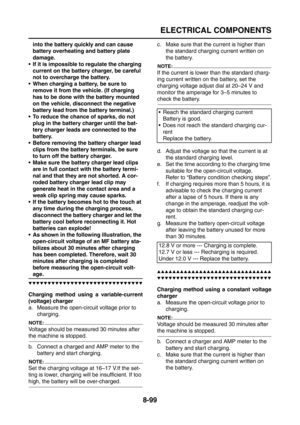 Page 423
ELECTRICAL COMPONENTS
8-99
into the battery quickly and can cause 
battery overheating and battery plate 
damage.
 If it is impossible to regulate the charging  current on the battery charger, be careful 
not to overcharge the battery.
 When charging a battery, be sure to  remove it from the vehicle. (If charging 
has to be done with the battery mounted 
on the vehicle, disconnect the negative 
battery lead from the battery terminal.)
 To reduce the chance of sparks, do not  plug in the battery...