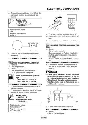 Page 429
ELECTRICAL COMPONENTS
8-105
a. Connect the pocket tester (Ω ×  100) to the 
crankshaft position sensor coupler as 
shown.
b. Measure the crankshaft position sensor  resistance.
▲▲▲▲▲▲▲▲▲▲▲▲▲▲▲▲▲▲▲▲▲▲▲▲▲▲▲▲▲▲
EAS28130
CHECKING THE LEAN ANGLE SENSOR
1. Remove:
 Lean angle sensor
2. Check:
 Lean angle sensor out put voltageOut of specification  → Replace.
▼▼▼▼▼▼▼▼▼▼▼▼▼▼▼▼▼▼▼▼▼▼▼▼▼▼▼▼▼▼
a. Connect the lean angle sensor coupler to 
the wire harness.
b. Connect the pocket tester (DC 20 V) to the  lean angle...