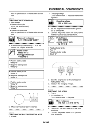 Page 430
ELECTRICAL COMPONENTS
8-106
Out of specification → Replace the startor 
coil.
EAS28150
CHECKING THE STATOR COIL
1. Disconnect:  Stator coil coupler
(from the wire harness)
2. Check:  Stator coil resistance
Out of specification  → Replace the startor 
coil.
▼▼▼▼▼▼▼▼▼▼▼▼▼▼▼▼▼▼▼▼▼▼▼▼▼▼▼▼▼▼
a. Connect the pocket tester ( Ω ×  1) to the 
startor coil coupler as shown.
b. Measure the stator coil resistance.
▲▲▲▲▲▲▲▲▲▲▲▲▲▲▲▲▲▲▲▲▲▲▲▲▲▲▲▲▲▲
EAS28170
CHECKING THE RECTIFIER/REGULATOR
1. Check:  Charging...