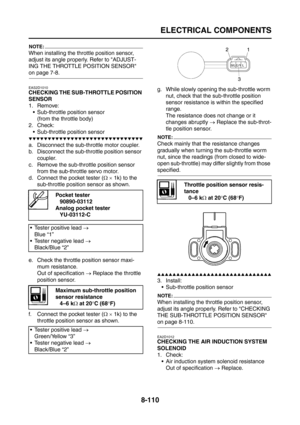 Page 434
ELECTRICAL COMPONENTS
8-110
NOTE:
When installing the throttle position sensor, 
adjust its angle properly. Refer to ADJUST-
ING THE THROTTLE POSITION SENSOR 
on page 7-8.
EAS2D1010
CHECKING THE SUB-THROTTLE POSITION 
SENSOR
1. Remove: Sub-throttle position sensor(from the throttle body)
2. Check:
 Sub-throttle position sensor
▼▼▼▼▼▼▼▼▼▼▼▼▼▼▼▼▼▼▼▼▼▼▼▼▼▼▼▼▼▼
a. Disconnect the sub-throttle motor coupler.
b. Disconnect the sub-throttle position sensor  coupler.
c. Remove the sub-throttle position sensor...