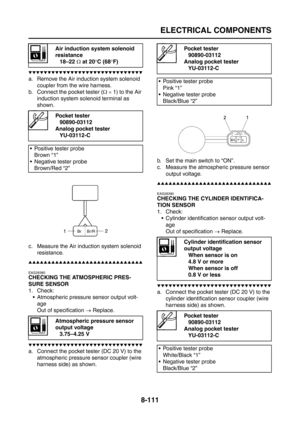 Page 435
ELECTRICAL COMPONENTS
8-111
▼▼▼▼▼▼▼▼▼▼▼▼▼▼▼▼▼▼▼▼▼▼▼▼▼▼▼▼▼▼
a. Remove the Air induction system solenoid 
coupler from the wire harness.
b. Connect the pocket tester ( Ω ×  1) to the Air 
induction system solenoid terminal as 
shown.
c. Measure the Air induction system solenoid  resistance.
▲▲▲▲▲▲▲▲▲▲▲▲▲▲▲▲▲▲▲▲▲▲▲▲▲▲▲▲▲▲
EAS28380
CHECKING THE ATMOSPHERIC PRES-
SURE SENSOR
1. Check:
 Atmospheric pressure sensor output volt-age
Out of specification  → Replace.
▼▼▼▼▼▼▼▼▼▼▼▼▼▼▼▼▼▼▼▼▼▼▼▼▼▼▼▼▼▼
a. Connect the...