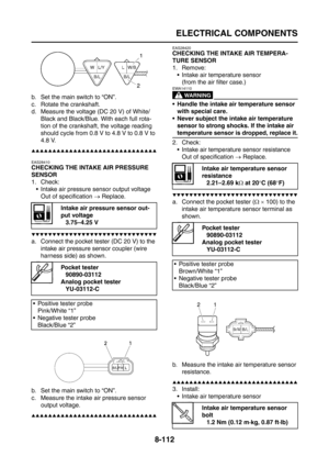 Page 436
ELECTRICAL COMPONENTS
8-112
b. Set the main switch to “ON”.
c. Rotate the crankshaft.
d. Measure the voltage (DC 20 V) of White/Black and Black/Blue. With each full rota-
tion of the crankshaft, the voltage reading 
should cycle from 0.8 V to 4.8 V to 0.8 V to 
4.8 V.
▲▲▲▲▲▲▲▲▲▲▲▲▲▲▲▲▲▲▲▲▲▲▲▲▲▲▲▲▲▲
EAS28410
CHECKING THE INTAKE AIR PRESSURE 
SENSOR
1. Check:
 Intake air pressure sensor output voltageOut of specification  → Replace.
▼▼▼▼▼▼▼▼▼▼▼▼▼▼▼▼▼▼▼▼▼▼▼▼▼▼▼▼▼▼
a. Connect the pocket tester (DC 20 V) to...