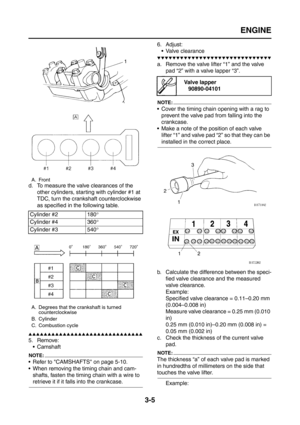 Page 90
ENGINE
3-5
d. To measure the valve clearances of the other cylinders, starting with cylinder #1 at 
TDC, turn the crankshaft counterclockwise 
as specified in the following table.
▲▲▲▲▲▲▲▲▲▲▲▲▲▲▲▲▲▲▲▲▲▲▲▲▲▲▲▲▲▲
5. Remove: Camshaft
NOTE:
 Refer to CAMSHAFTS on page 5-10.
 When removing the timing chain and cam-shafts, fasten the timing chain with a wire to 
retrieve it if it falls into the crankcase. 6. Adjust:
 Valve clearance
▼▼▼▼▼▼▼▼▼▼▼▼▼▼▼▼▼▼▼▼▼▼▼▼▼▼▼▼▼▼
a. Remove the valve lifter “1” and the...