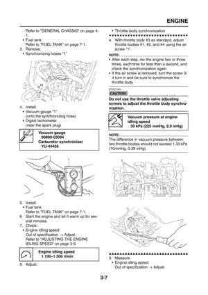 Page 92
ENGINE
3-7
Refer to GENERAL CHASSIS on page 4-
1.
 Fuel tank Refer to FUEL TANK on page 7-1.
3. Remove:
 Synchronizing hoses “1”
4. Install:  Vacuum gauge “1”(onto the synchronizing hose)
 Digital tachometer
(near the spark plug)
5. Install:  Fuel tankRefer to FUEL TANK on page 7-1.
6. Start the engine and let it warm up for sev- eral minutes.
7. Check:
 Engine idling speedOut of specification  → Adjust.
Refer to ADJUSTING THE ENGINE 
IDLING SPEED on page 3-9.
8. Adjust:  Throttle body...