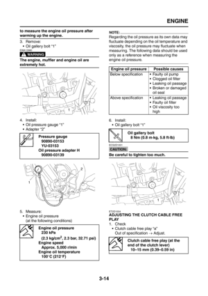 Page 99
ENGINE
3-14
to measure the engine oil pressure after 
warming up the engine.
3. Remove: Oil gallery bolt “1”
WARNING
EWA12980
The engine, muffler and engine oil are 
extremely hot.
4. Install: Oil pressure gauge “1”
 Adapter “2”
5. Measure:  Engine oil pressure(at the following conditions)
NOTE:
Regarding the oil pressure as its own data may 
fluctuate depending on the oil temperature and 
viscosity, the oil pressure may fluctuate when 
measuring. The followi ng data should be used 
only as a...