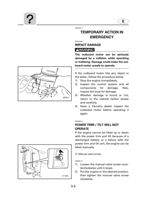 Page 1065-5
EMN20010
TEMPORARY ACTION IN
EMERGENCY
EMU01492
IMPACT DAMAGE
w
The outboard motor can be seriously
damaged by a collision while operating
or trailering. Damage could make the out-
board motor unsafe to operate.
If the outboard motor hits any object in
the water, follow the procedure below.
1) Stop the engine immediately.
2) Inspect the control system and all
components for damage. Also,
inspect the boat for damage.
3) Whether damage is found or not,
return to the nearest harbor slowly
and...