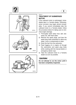 Page 1125-11
EMN50011
TREATMENT OF SUBMERGED
MOTOR
If the outboard motor is submerged, imme-
diately take it a Yamaha dealer. Otherwise,
some corrosion may begin almost immedi-
ately. If you cannot immediately take the
outboard motor to a Yamaha dealer, follow
the procedure below for taking care to mini-
mize engine damage.
1) Thoroughly wash away mud, salt, sea-
weed, etc. with fresh water.
2) Remove the spark plugs, and face the
spark plug holes downward to allow any
water, mud or contaminants to drain.
3)...