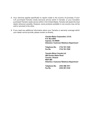 Page 1175. Your warranty applies specifically to repairs made in the country of purchase. If your
U.S.-purchased Yamaha needs warranty service while in Canada, or your Canadian
purchased Yamaha needs service while in the United States, Yamaha will assist the local
dealer whenever possible. However, some products available in one country may not be
sold or serviced in the other.
6. If you need any additional information about your Yamaha or warranty coverage which
your dealer cannot provide, please contact us...