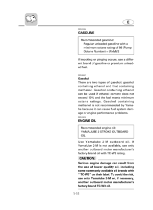 Page 161-11
EMU01804
GASOLINE
If knocking or pinging occurs, use a differ-
ent brand of gasoline or premium unlead-
ed fuel.
EMU00027
Gasohol
There are two types of gasohol: gasohol
containing ethanol and that containing
methanol. Gasohol containing ethanol
can be used if ethanol content does not
exceed 10% and the fuel meets minimum
octane ratings. Gasohol containing
methanol is not recommended by Yama-
ha because it can cause fuel system dam-
age or engine performance problems.
EMU19570
ENGINE OIL
Use...