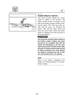 Page 30E
2-9
302012
UP
DOWN
EMU01125
POWER TRIM/TILT SWITCH
The power trim/tilt adjusts the motor
angle in relation to the transom. The
power trim/tilt switch is located on the
side of the bottom engine cowling. Push-
ing the switch “UP” trims the motor up,
then tilts the motor up. Pressing the
switch “DN” tilts the motor down and
trims the motor down. When the switch
button is released, the motor will stop in
its current position.
w
Use the power trim/tilt switch located on
the bottom engine cowling only when...