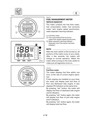 Page 37E
2-16
YAMAHA
set
mode
P Smpg Km/Lgph
I/h
ECON SYNC TTL
FUEL MANAGEMENT
q
w
e
EMD42012
FUEL MANAGEMENT METER
Optional equipment
The meter contains the fuel flow meter,
fuel consumption meter, fuel economy
meter, twin engine speed synchronizer,
water separator warning indicator.
1Fuel flow meter
2Fuel consumption/Fuel economy
meter/Twin engine speed synchronizer
3Water separator warning indicator
(Operates only if the sensor has been
installed.)
NOTE:
After the main switch is first turned on, all
portions...