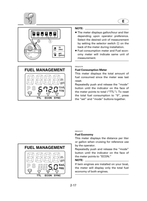 Page 38E
2-17
P Smpg Km/L
gph
I/h
ECON SYNC TTL
FUEL MANAGEMENT
EMU01277
Fuel Economy
This meter displays the distance per liter
or gallon when cruising for reference use
by the operator.
Repeatedly push and release the “mode”
button until the indicator on the face of
the meter points to “ECON.”
NOTE:
If twin engines are installed on your boat,
the meter will display only the total fuel
economy of both engines.
P Smp Kmgph
I/h
ECON SYNC TTL
FUEL MANAGEMENT
/L
g
EMU01276
Fuel Consumption Meter
This meter...