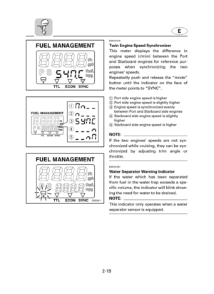 Page 40E
2-19
EMU01278
Twin Engine Speed Synchronizer
This meter displays the difference in
engine speed (r/min) between the Port
and Starboard engines for reference pur-
poses when synchronizing the two
engines’ speeds.
Repeatedly push and release the “mode”
button until the indicator on the face of
the meter points to “SYNC”.
1Port side engine speed is higher
2Port side engine speed is slightly higher
3Engine speed is synchronized evenly
between Port and Starboard side engines
4Starboard side engine speed is...