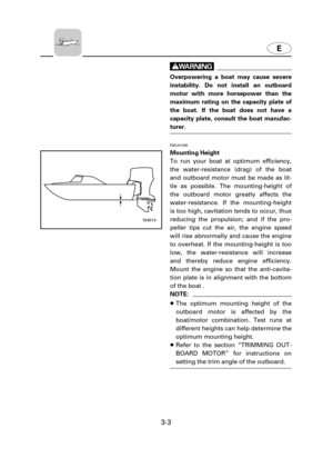 Page 483-3
w
Overpowering a boat may cause severe
instability. Do not install an outboard
motor with more horsepower than the
maximum rating on the capacity plate of
the boat. If the boat does not have a
capacity plate, consult the boat manufac-
turer.
EMU01299
Mounting Height
To run your boat at optimum efficiency,
the water-resistance (drag) of the boat
and outboard motor must be made as lit-
tle as possible. The mounting-height of
the outboard motor greatly affects the
water-resistance. If the...