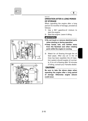 Page 55E
3-10
EMU01790
OPERATION AFTER A LONG PERIOD
OF STORAGE
When operating the engine after a long
period (12 months) of storage, proceed as
follows:
1) Use a 50:1 gasoline-oil mixture to
start the engine.
2) Start the engine. Leave it idling.
w
8Do not touch or remove electrical parts
when starting or during operation.
8Keep hands, hair, and clothes away
from the flywheel and other rotating
parts while the engine is running.
3) Watch for oil flowing through the oil
feed pipes. After any air in the oil...